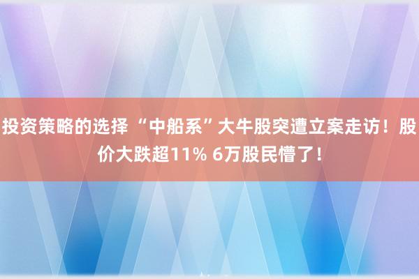 投资策略的选择 “中船系”大牛股突遭立案走访！股价大跌超11% 6万股民懵了！