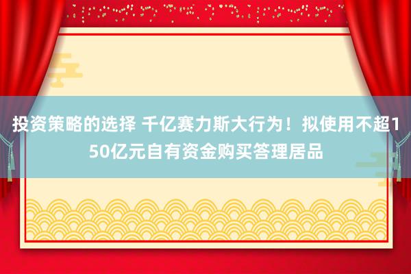 投资策略的选择 千亿赛力斯大行为！拟使用不超150亿元自有资金购买答理居品