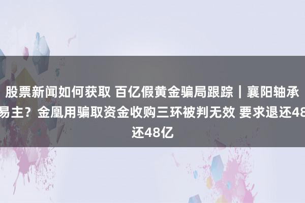 股票新闻如何获取 百亿假黄金骗局跟踪｜襄阳轴承要易主？金凰用骗取资金收购三环被判无效 要求退还48亿