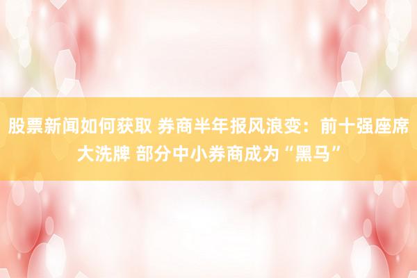 股票新闻如何获取 券商半年报风浪变：前十强座席大洗牌 部分中小券商成为“黑马”