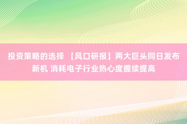 投资策略的选择 【风口研报】两大巨头同日发布新机 消耗电子行业热心度握续提高