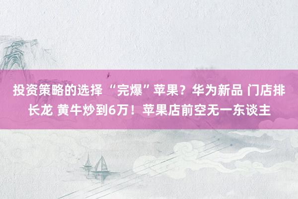 投资策略的选择 “完爆”苹果？华为新品 门店排长龙 黄牛炒到6万！苹果店前空无一东谈主