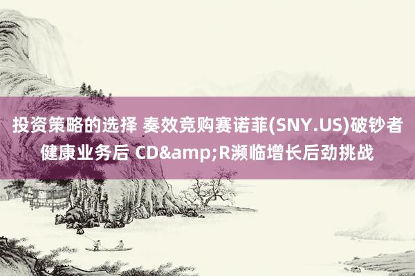 投资策略的选择 奏效竞购赛诺菲(SNY.US)破钞者健康业务后 CD&R濒临增长后劲挑战