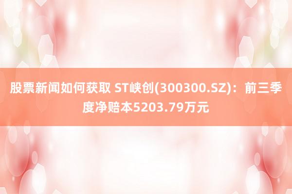 股票新闻如何获取 ST峡创(300300.SZ)：前三季度净赔本5203.79万元