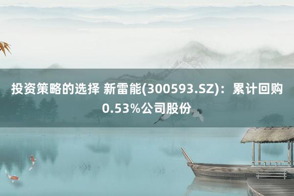 投资策略的选择 新雷能(300593.SZ)：累计回购0.53%公司股份