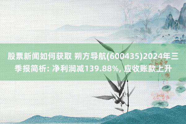 股票新闻如何获取 朔方导航(600435)2024年三季报简析: 净利润减139.88%, 应收账款上升