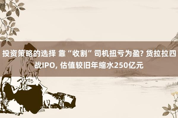 投资策略的选择 靠“收割”司机扭亏为盈? 货拉拉四战IPO, 估值较旧年缩水250亿元