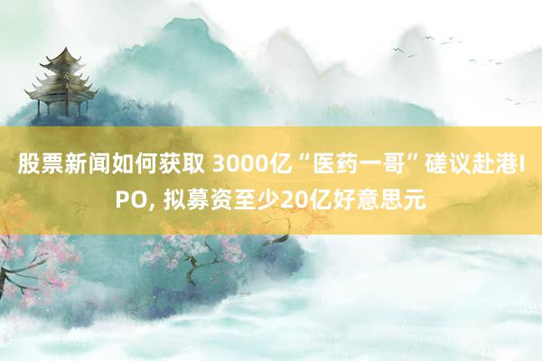 股票新闻如何获取 3000亿“医药一哥”磋议赴港IPO, 拟募资至少20亿好意思元