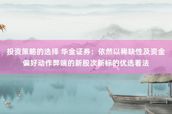 投资策略的选择 华金证券：依然以稀缺性及资金偏好动作弊端的新股次新标的优选看法