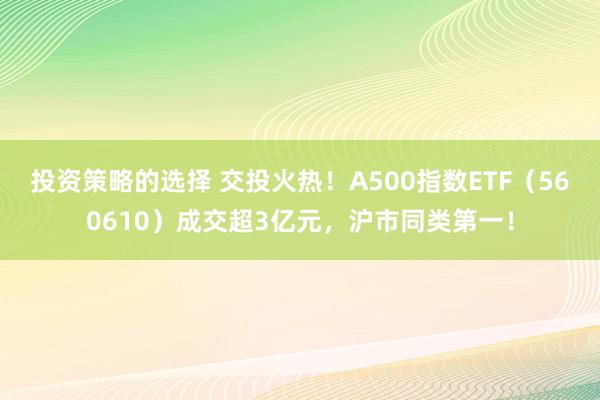 投资策略的选择 交投火热！A500指数ETF（560610）成交超3亿元，沪市同类第一！