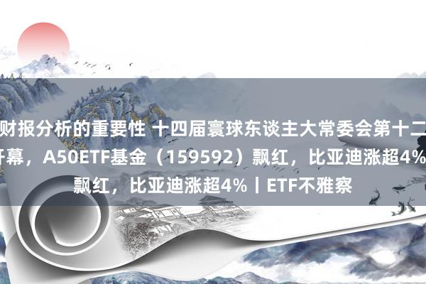 财报分析的重要性 十四届寰球东谈主大常委会第十二次会议当天开幕，A50ETF基金（159592）飘红，比亚迪涨超4%丨ETF不雅察