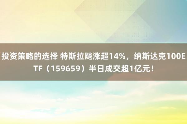 投资策略的选择 特斯拉飚涨超14%，纳斯达克100ETF（159659）半日成交超1亿元！