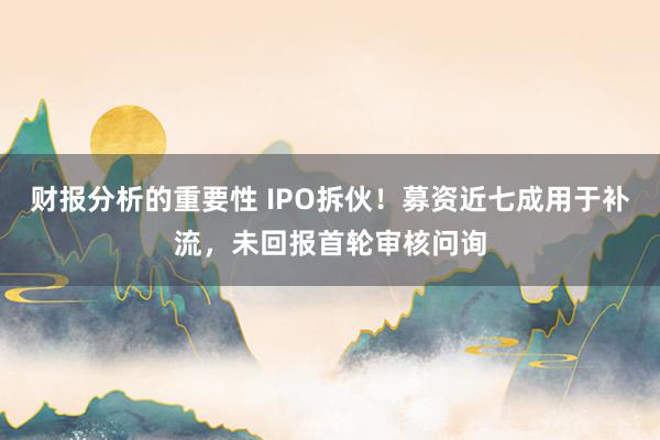 财报分析的重要性 IPO拆伙！募资近七成用于补流，未回报首轮审核问询