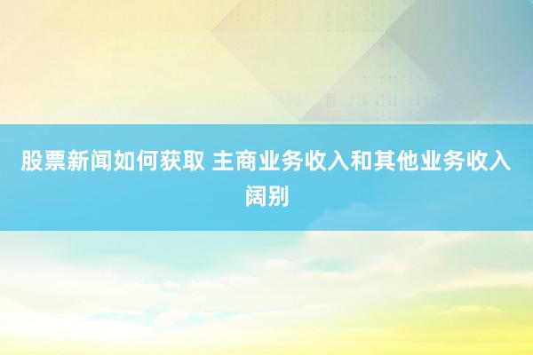 股票新闻如何获取 主商业务收入和其他业务收入阔别