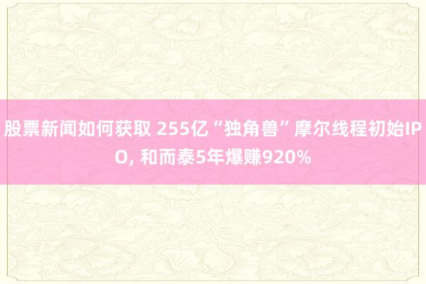 股票新闻如何获取 255亿“独角兽”摩尔线程初始IPO, 和而泰5年爆赚920%