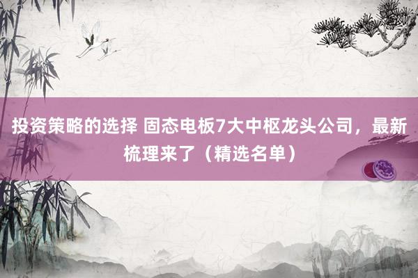 投资策略的选择 固态电板7大中枢龙头公司，最新梳理来了（精选名单）