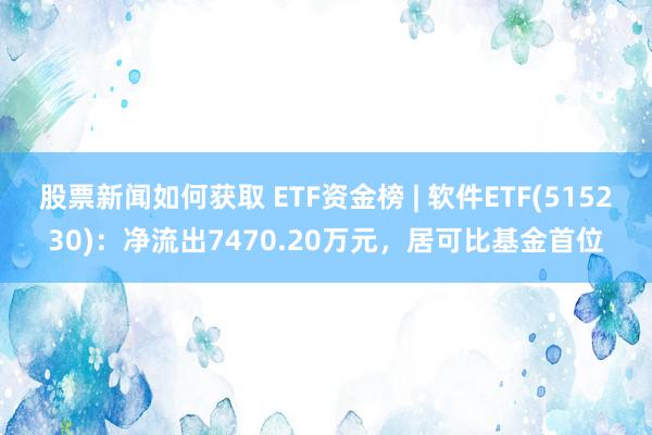 股票新闻如何获取 ETF资金榜 | 软件ETF(515230)：净流出7470.20万元，居可比基金首位