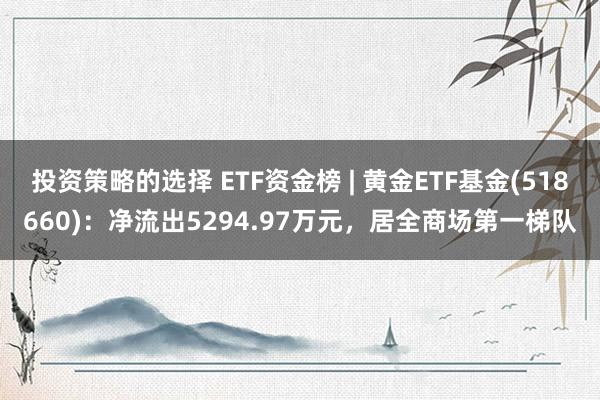 投资策略的选择 ETF资金榜 | 黄金ETF基金(518660)：净流出5294.97万元，居全商场第一梯队