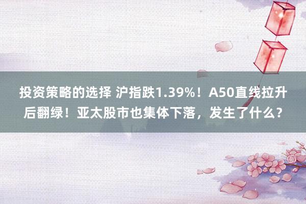 投资策略的选择 沪指跌1.39%！A50直线拉升后翻绿！亚太股市也集体下落，发生了什么？