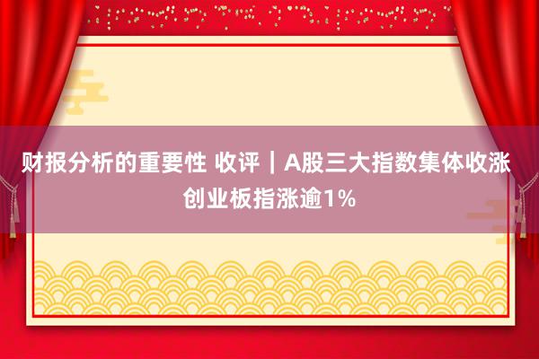 财报分析的重要性 收评｜A股三大指数集体收涨 创业板指涨逾1%