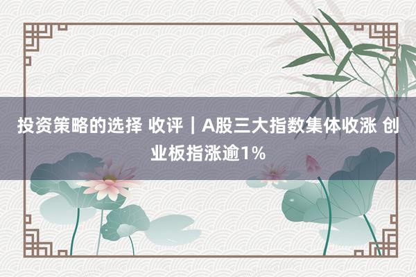 投资策略的选择 收评｜A股三大指数集体收涨 创业板指涨逾1%