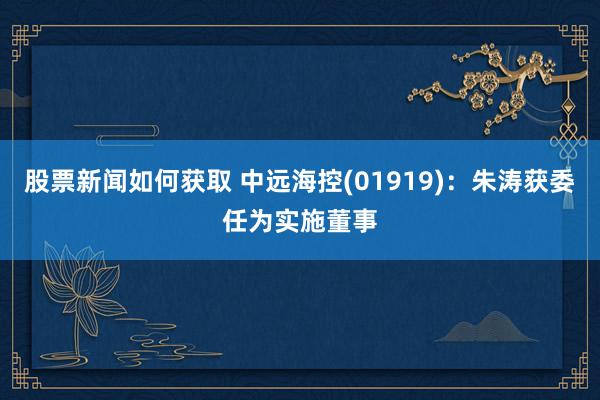 股票新闻如何获取 中远海控(01919)：朱涛获委任为实施董事