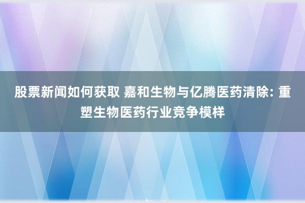 股票新闻如何获取 嘉和生物与亿腾医药清除: 重塑生物医药行业竞争模样