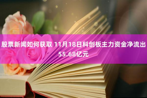 股票新闻如何获取 11月18日科创板主力资金净流出55.68亿元