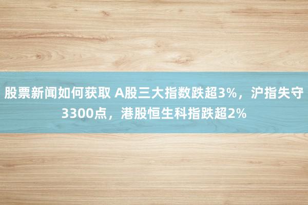 股票新闻如何获取 A股三大指数跌超3%，沪指失守3300点，港股恒生科指跌超2%