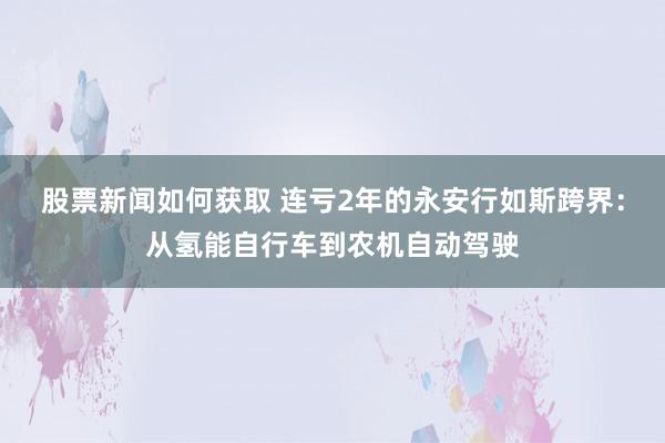 股票新闻如何获取 连亏2年的永安行如斯跨界：从氢能自行车到农机自动驾驶