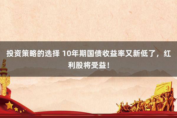 投资策略的选择 10年期国债收益率又新低了，红利股将受益！