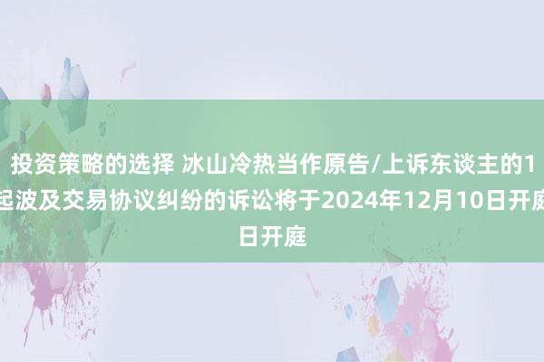 投资策略的选择 冰山冷热当作原告/上诉东谈主的1起波及交易协议纠纷的诉讼将于2024年12月10日开庭