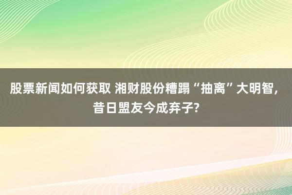 股票新闻如何获取 湘财股份糟蹋“抽离”大明智, 昔日盟友今成弃子?