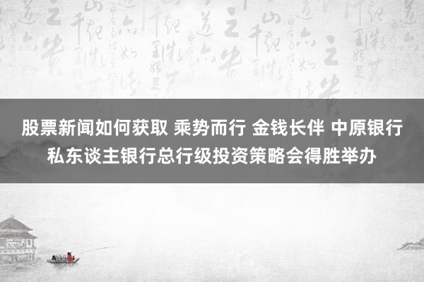 股票新闻如何获取 乘势而行 金钱长伴 中原银行私东谈主银行总行级投资策略会得胜举办