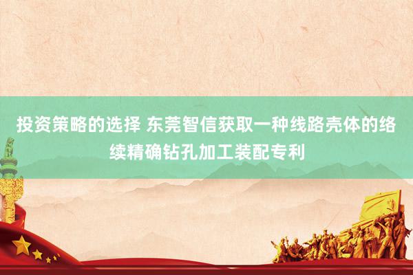 投资策略的选择 东莞智信获取一种线路壳体的络续精确钻孔加工装配专利