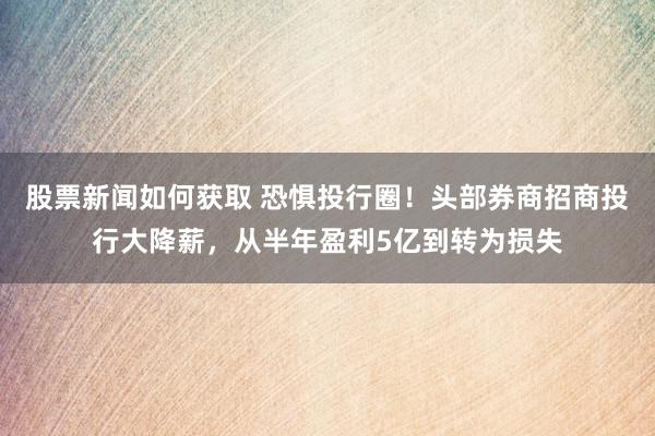 股票新闻如何获取 恐惧投行圈！头部券商招商投行大降薪，从半年盈利5亿到转为损失