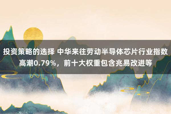 投资策略的选择 中华来往劳动半导体芯片行业指数高潮0.79%，前十大权重包含兆易改进等