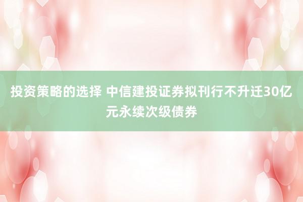 投资策略的选择 中信建投证券拟刊行不升迁30亿元永续次级债券