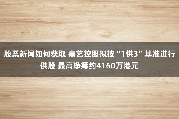 股票新闻如何获取 嘉艺控股拟按“1供3”基准进行供股 最高净筹约4160万港元