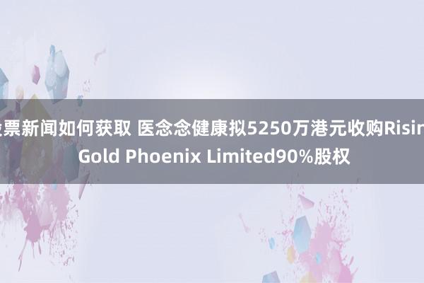 股票新闻如何获取 医念念健康拟5250万港元收购Rising Gold Phoenix Limited90%股权