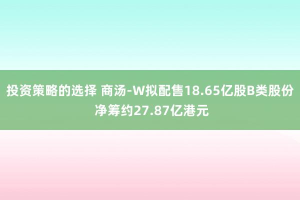 投资策略的选择 商汤-W拟配售18.65亿股B类股份 净筹约27.87亿港元