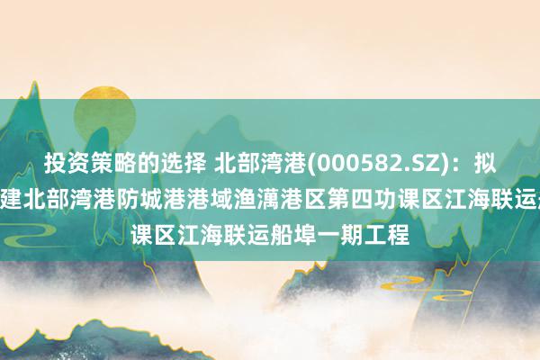 投资策略的选择 北部湾港(000582.SZ)：拟18.92亿元投建北部湾港防城港港域渔澫港区第四功课区江海联运船埠一期工程