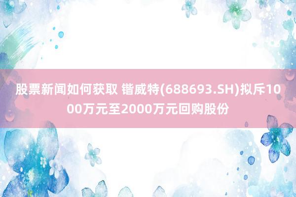 股票新闻如何获取 锴威特(688693.SH)拟斥1000万元至2000万元回购股份