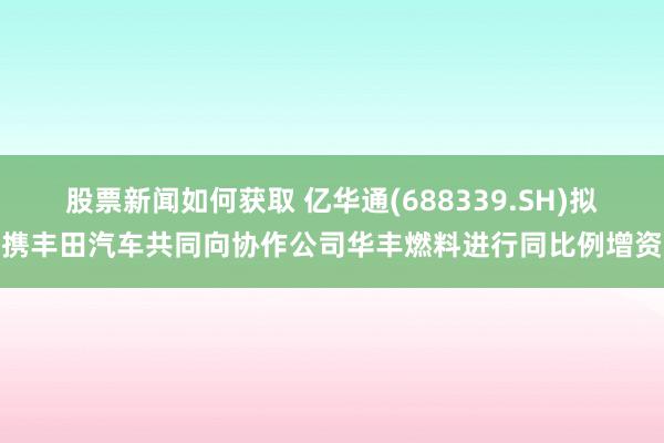 股票新闻如何获取 亿华通(688339.SH)拟携丰田汽车共同向协作公司华丰燃料进行同比例增资