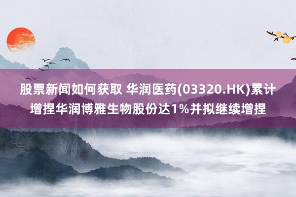 股票新闻如何获取 华润医药(03320.HK)累计增捏华润博雅生物股份达1%并拟继续增捏