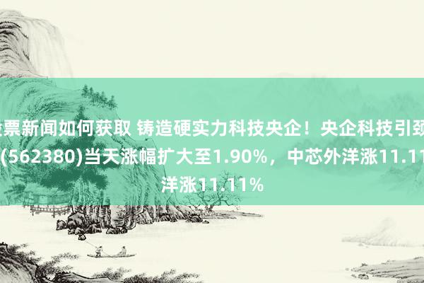 股票新闻如何获取 铸造硬实力科技央企！央企科技引颈ETF(562380)当天涨幅扩大至1.90%，中芯外洋涨11.11%