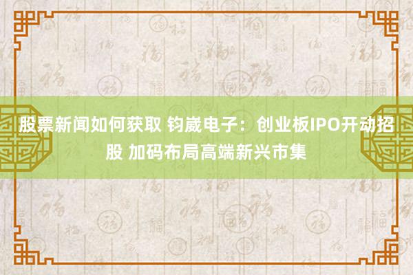 股票新闻如何获取 钧崴电子：创业板IPO开动招股 加码布局高端新兴市集