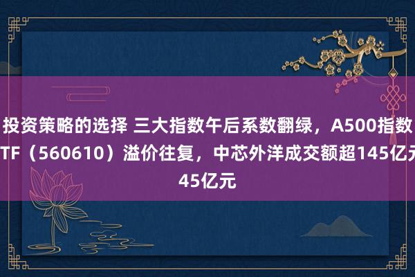 投资策略的选择 三大指数午后系数翻绿，A500指数ETF（560610）溢价往复，中芯外洋成交额超145亿元