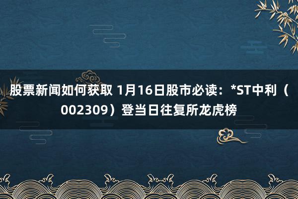 股票新闻如何获取 1月16日股市必读：*ST中利（002309）登当日往复所龙虎榜