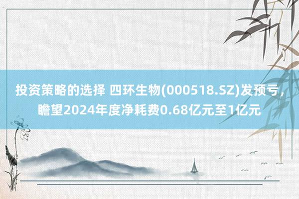 投资策略的选择 四环生物(000518.SZ)发预亏，瞻望2024年度净耗费0.68亿元至1亿元